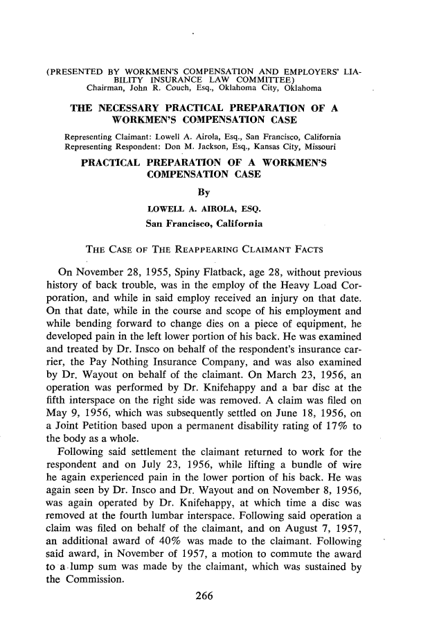handle is hein.journals/abasineg27 and id is 308 raw text is: (PRESENTED BY WORKMEN'S COMPENSATION AND EMPLOYERS' LIA-
BILITY INSURANCE LAW COMMITTEE)
Chairman, John R. Couch, Esq., Oklahoma City, Oklahoma
THE NECESSARY PRACTICAL PREPARATION OF A
WORKMEN'S COMPENSATION CASE
Representing Claimant: Lowell A. Airola, Esq., San Francisco, California
Representing Respondent: Don M. Jackson, Esq., Kansas City, Missouri
PRACTICAL PREPARATION OF A WORKMEN'S
COMPENSATION CASE
By
LOWELL A. AIROLA, ESQ.
San Francisco, California
THE CASE OF THE REAPPEARING CLAIMANT FACTS
On November 28, 1955, Spiny Flatback, age 28, without previous
history of back trouble, was in the employ of the Heavy Load Cor-
poration, and while in said employ received an injury on that date.
On that date, while in the course and scope of his employment and
while bending forward to change dies on a piece of equipment, he
developed pain in the left lower portion of his back. He was examined
and treated by Dr. Insco on behalf of the respondent's insurance car-
rier, the Pay Nothing Insurance Company, and was also examined
by Dr. Wayout on behalf of the claimant. On March 23, 1956, an
operation was performed by Dr. Knifehappy and a bar disc at the
fifth interspace on the right side was removed. A claim was filed on
May 9, 1956, which was subsequently settled on June 18, 1956, on
a Joint Petition based upon a permanent disability rating of 17% to
the body as a whole.
Following said settlement the claimant returned to work for the
respondent and on July 23, 1956, while lifting a bundle of wire
he again experienced pain in the lower portion of his back. He was
again seen by Dr. Insco and Dr. Wayout and on November 8, 1956,
was again operated by Dr. Knifehappy, at which time a disc was
removed at the fourth lumbar interspace. Following said operation a
claim was filed on behalf of the claimant, and on August 7, 1957,
an additional award of 40% was made to the claimant. Following
said award, in November of 1957, a motion to commute the award
to a lump sum was made by the claimant, which was sustained by
the Commission.
266


