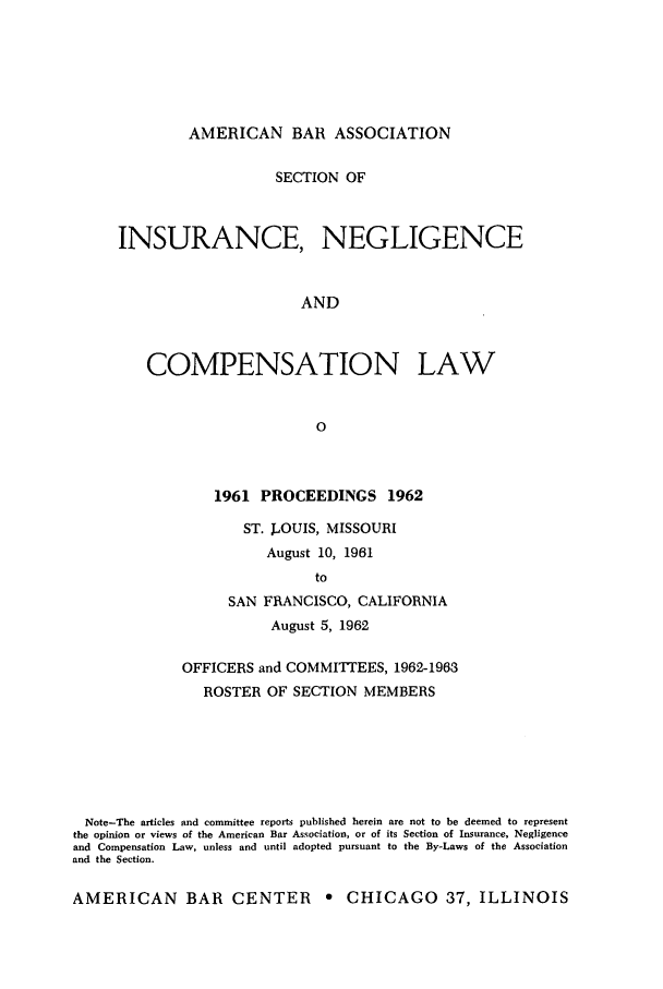 handle is hein.journals/abasineg28 and id is 1 raw text is: AMERICAN BAR ASSOCIATION

SECTION OF
INSURANCE, NEGLIGENCE
AND
COMPENSATION LAW
0
1961 PROCEEDINGS 1962
ST. JOUIS, MISSOURI
August 10, 1961
to
SAN FRANCISCO, CALIFORNIA
August 5, 1962
OFFICERS and COMMITTEES, 1962-1963
ROSTER OF SECTION MEMBERS
Note-The articles and committee reports published herein are not to be deemed to represent
the opinion or views of the American Bar Association, or of its Section of Insurance, Negligence
and Compensation Law, unless and until adopted pursuant to the By-Laws of the Association
and the Section.
AMERICAN BAR CENTER e CHICAGO 37, ILLINOIS


