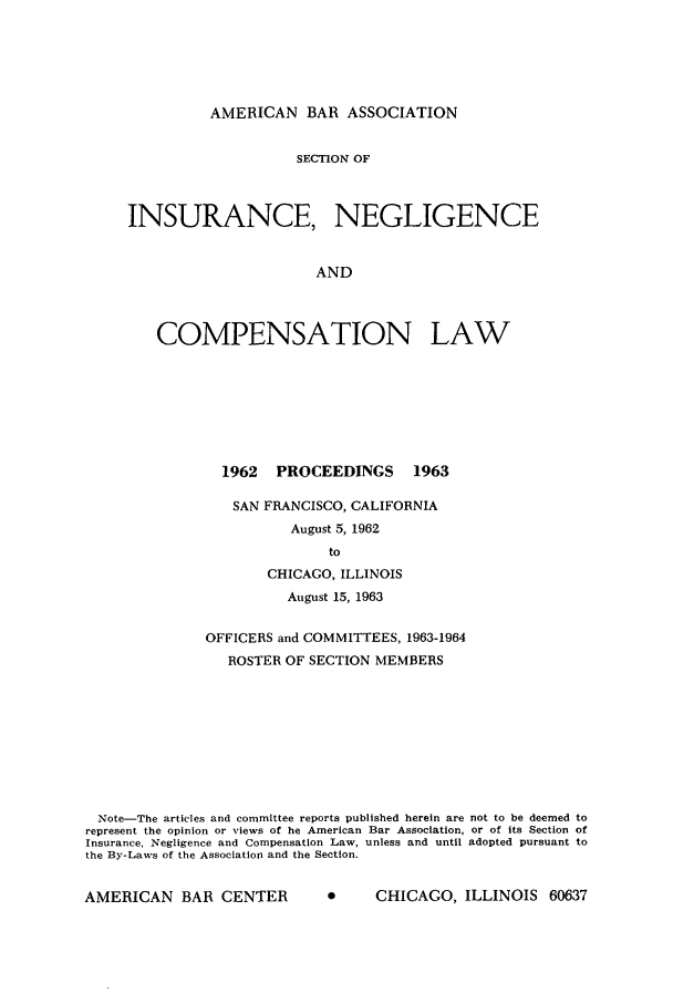handle is hein.journals/abasineg29 and id is 1 raw text is: AMERICAN BAR ASSOCIATION

SECTION OF
INSURANCE, NEGLIGENCE
AND
COMPENSATION LAW

1962  PROCEEDINGS     1963
SAN FRANCISCO, CALIFORNIA
August 5, 1962
to
CHICAGO, ILLINOIS
August 15, 1963

OFFICERS and COMMITTEES, 1963-1964
ROSTER OF SECTION MEMBERS
Note-The articles and committee reports published herein are not to be deemed to
represent the opinion or views of he American Bar Association, or of its Section of
Insurance, Negligence and Compensation Law, unless and until adopted pursuant to
the By-Laws of the Association and the Section.

A     CHICAGO, ILLINOIS 60637

AMERICAN BAR CENTER


