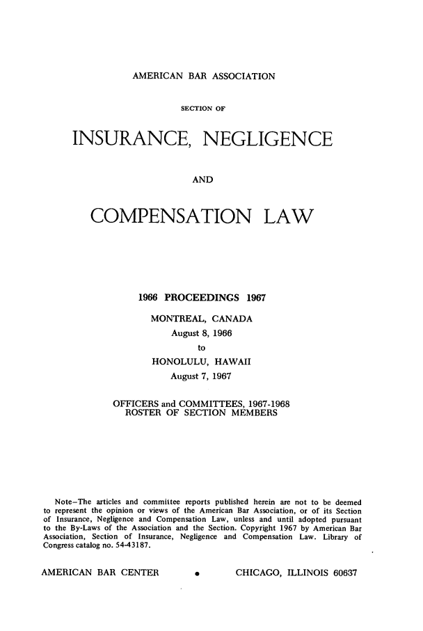 handle is hein.journals/abasineg33 and id is 1 raw text is: AMERICAN BAR ASSOCIATION

SECTION OF
INSURANCE, NEGLIGENCE
AND
COMPENSATION LAW

1966 PROCEEDINGS 1967
MONTREAL, CANADA
August 8, 1966
to
HONOLULU, HAWAII
August 7, 1967
OFFICERS and COMMITTEES, 1967-1968
ROSTER OF SECTION MEMBERS
Note-The articles and committee reports published herein are not to be deemed
to represent the opinion or views of the American Bar Association, or of its Section
of Insurance, Negligence and Compensation Law, unless and until adopted pursuant
to the By-Laws of the Association and the Section. Copyright 1967 by American Bar
Association, Section of Insurance, Negligence and Compensation Law. Library of
Congress catalog no. 54-43187.

A        CHICAGO, ILLINOIS 60637

AMERICAN BAR CENTER


