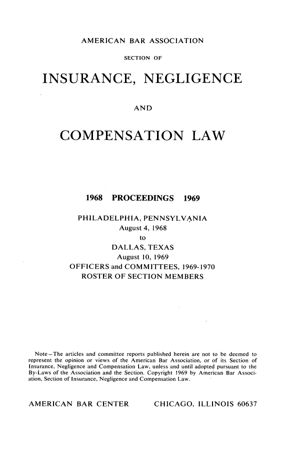 handle is hein.journals/abasineg35 and id is 1 raw text is: AMERICAN BAR ASSOCIATION

SECTION OF
INSURANCE, NEGLIGENCE
AND
COMPENSATION LAW

1968 PROCEEDINGS     1969
PHILADELPHIA, PENNSYLVANIA
August 4, 1968
to
DALLAS, TEXAS
August 10, 1969
OFFICERS and COMMITTEES, 1969-1970
ROSTER OF SECTION MEMBERS

Note-The articles and committee reports published herein are not to be deemed to
represent the opinion or views of the American Bar Association, or of its Section of
Insurance, Negligence and Compensation Law, unless and until adopted pursuant to the
By-Laws of the Association and the Section. Copyright 1969 by American Bar Associ-
ation, Section of Insurance, Negligence and Compensation Law.

CHICAGO, ILLINOIS 60637

AMERICAN BAR CENTER


