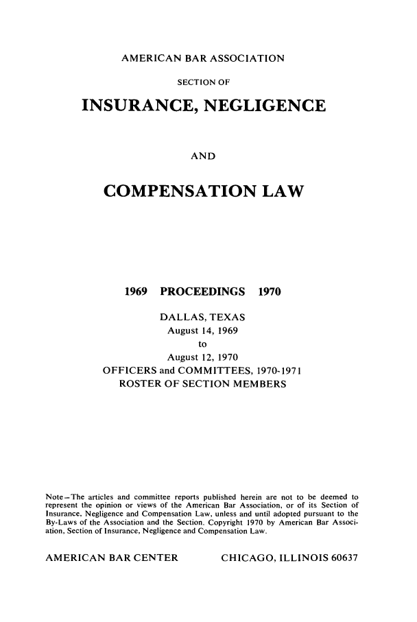 handle is hein.journals/abasineg36 and id is 1 raw text is: AMERICAN BAR ASSOCIATION

SECTION OF
INSURANCE, NEGLIGENCE
AND
COMPENSATION LAW

1969 PROCEEDINGS

1970

DALLAS, TEXAS
August 14, 1969
to
August 12, 1970
OFFICERS and COMMITTEES, 1970-1971
ROSTER OF SECTION MEMBERS

Note-The articles and committee reports published herein are not to be deemed to
represent the opinion or views of the American Bar Association, or of its Section of
Insurance, Negligence and Compensation Law, unless and until adopted pursuant to the
By-Laws of the Association and the Section. Copyright 1970 by American Bar Associ-
ation, Section of Insurance, Negligence and Compensation Law.

CHICAGO, ILLINOIS 60637

AMERICAN BAR CENTER


