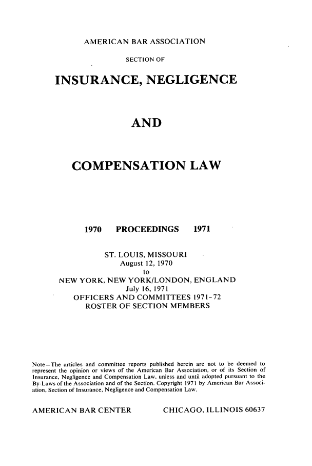 handle is hein.journals/abasineg37 and id is 1 raw text is: AMERICAN BAR ASSOCIATION

SECTION OF
INSURANCE, NEGLIGENCE
AND
COMPENSATION LAW

1970   PROCEEDINGS
ST. LOUIS, MISSOURI
August 12, 1970

1971

NEW YORK, NEW YORK/LONDON, ENGLAND
July 16, 1971
OFFICERS AND COMMITTEES 1971-72
ROSTER OF SECTION MEMBERS

Note-The articles and committee reports published herein are not to be deemed to
represent the opinion or views of the American Bar Association, or of its Section of
Insurance, Negligence and Compensation Law, unless and until adopted pursuant to the
By-Laws of the Association and of the Section. Copyright 1971 by American Bar Associ-
ation, Section of Insurance, Negligence and Compensation Law.

CHICAGO, ILLINOIS 60637

AMERICAN BAR CENTER


