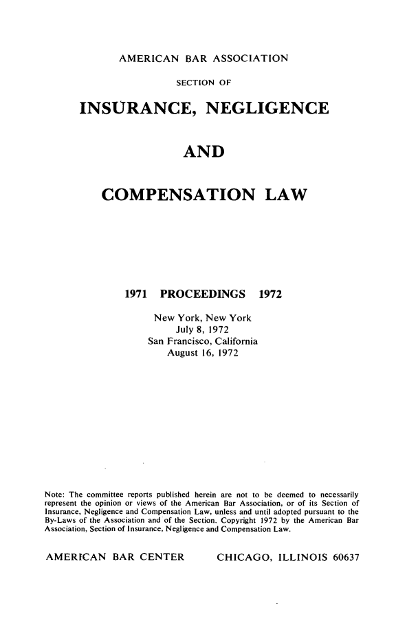 handle is hein.journals/abasineg38 and id is 1 raw text is: AMERICAN BAR ASSOCIATION

SECTION OF
INSURANCE, NEGLIGENCE
AND
COMPENSATION LAW

1971 PROCEEDINGS

1972

New York, New York
July 8, 1972
San Francisco, California
August 16, 1972
Note: The committee reports published herein are not to be deemed to necessarily
represent the opinion or views of the American Bar Association, or of its Section of
Insurance, Negligence and Compensation Law, unless and until adopted pursuant to the
By-Laws of the Association and of the Section. Copyright 1972 by the American Bar
Association, Section of Insurance, Negligence and Compensation Law.

CHICAGO, ILLINOIS 60637

AMERICAN BAR CENTER



