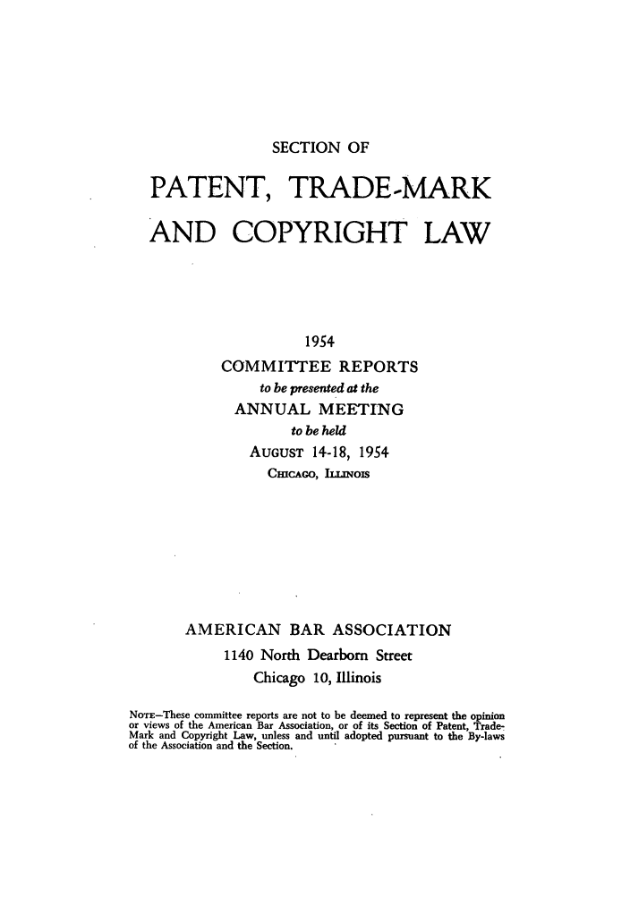 handle is hein.journals/abasptccp26 and id is 1 raw text is: SECTION OF

PATENT, TRADE-MARK
AND COPYRIGHT LAW
1954
COMMITTEE REPORTS
to be presented at the
ANNUAL MEETING
to be held
AUGUST 14-18, 1954
CmHCAGO, ILLNOIS

AMERICAN BAR ASSOCIATION
1140 North Dearborn Street
Chicago 10, Illinois
NOTE-These committee reports are not to be deemed to represent the opinion
or views of the American Bar Association, or of its Section of Patent, Trade-
Mark and Copyright Law, unless and until adopted pursuant to the By-laws
of the Association and the Section.


