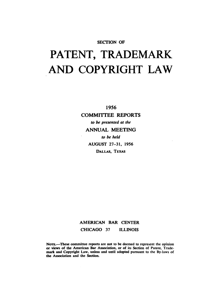 handle is hein.journals/abasptccp28 and id is 1 raw text is: SECTION OF

PATENT, TRADEMARK
AND COPYRIGHT LAW
1956
COMMITTEE REPORTS
to be presented at the
ANNUAL MEETING
to be held
AUGUST 27-31, 1956
DALLAS, TEXAS
AMERICAN BAR CENTER
CHICAGO     37    ILLINOIS
Nom--These committee reports are not to be deemed to represent the opinion
or views of the American Bar Association, or of its Section of Patent, Trade-
mark and Copyright Law, unless and until adopted pursuant to the By-laws of
the Association and the Section.



