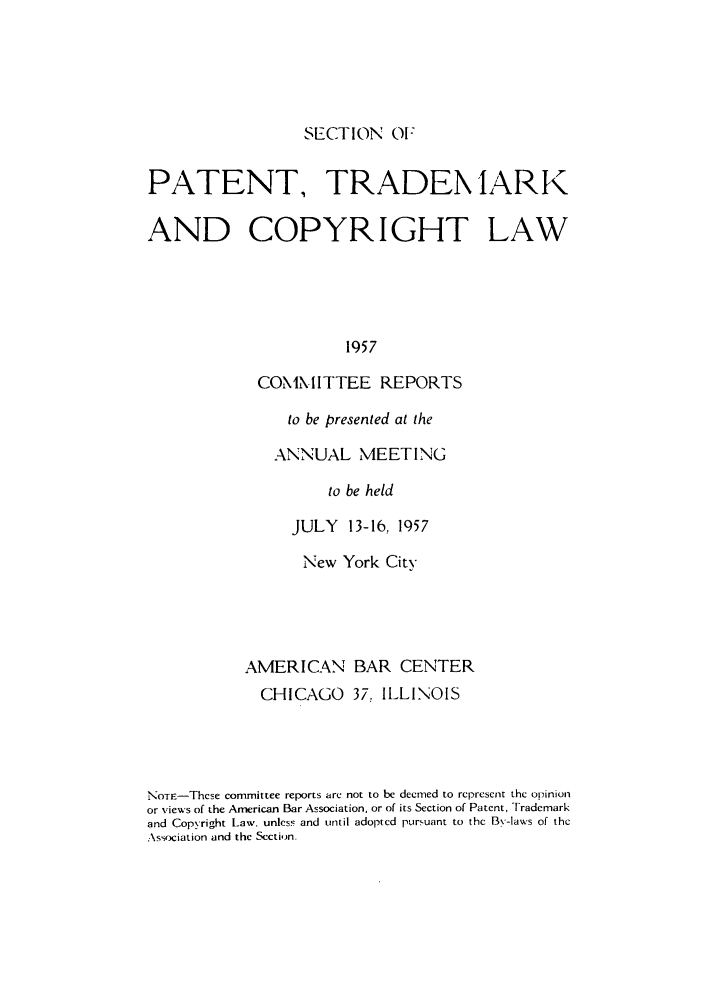 handle is hein.journals/abasptccp29 and id is 1 raw text is: SECTION 01:

PATENT, TRADEN lARK
AND COPYRIGHT LAW
1957
COMIMITTEE REPORTS

to be presented at the
ANNUAL MEETING
to be held
JULY 13-16, 1957

New York City
AMERICAN BAR CENTER
CHICAGO 37, ILLINOIS
NoTE-Thcse committee reports are not to be deemed to represent the opinion
or views of the American Bar Association, or of its Section of Patent, Trademark
and Copyright Law. unless and until adopted pursuant to the By-laws of the
Association and the Section.


