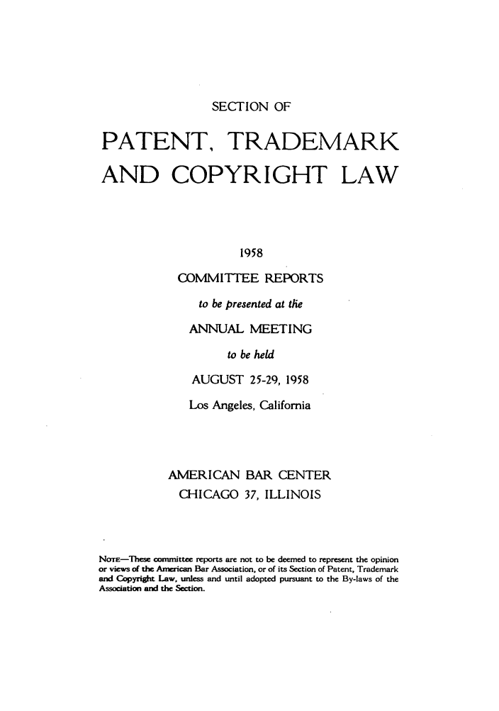 handle is hein.journals/abasptccp30 and id is 1 raw text is: SECTION OF

PATENT, TRADEMARK
AND COPYRIGHT LAW
1958
COMMITTEE REPORTS

to be presented at the
ANNUAL MEETING
to be held
AUGUST 25-29, 1958

Los Angeles, California
AMERICAN BAR CENTER
CHICAGO 37, ILLINOIS
Noa-These committee reports are not to be deemed to represent the opinion
or views of the American Bar Association, or of its Section of Patent, Trademark
and Copyright Law, unless and until adopted pursuant to the By-laws of the
Association and the Section.


