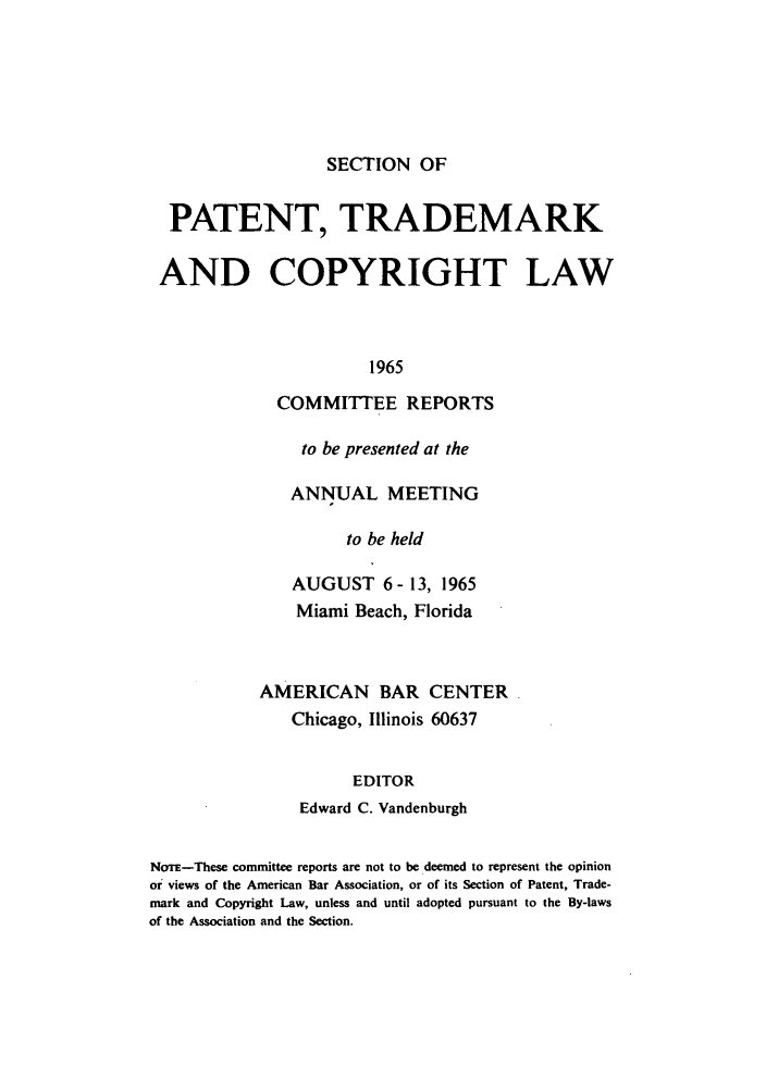 handle is hein.journals/abasptccp37 and id is 1 raw text is: SECTION OF

PATENT, TRADEMARK
AND COPYRIGHT LAW
1965
COMMITTEE REPORTS

to be presented at the
ANNUAL MEETING
to be held
AUGUST 6 - 13, 1965
Miami Beach, Florida
AMERICAN BAR CENTER
Chicago, Illinois 60637
EDITOR
Edward C. Vandenburgh

NoTm-These committee reports are not to be deemed to represent the opinion
or views of the American Bar Association, or of its Section of Patent, Trade-
mark and Copyright Law, unless and until adopted pursuant to the By-laws
of the Association and the Section.


