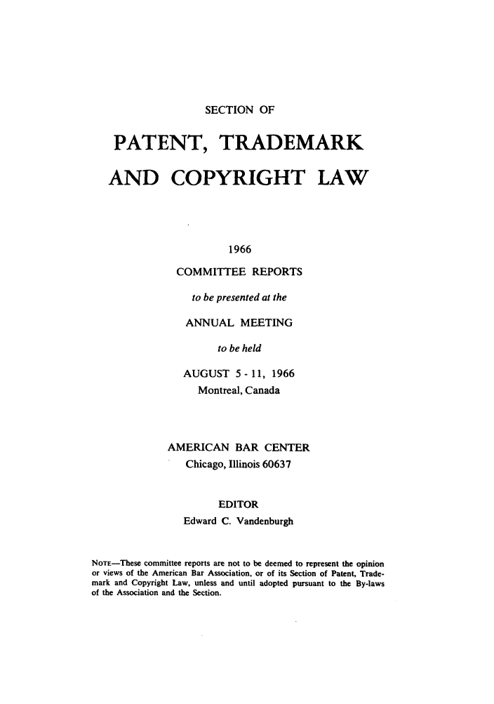 handle is hein.journals/abasptccp38 and id is 1 raw text is: SECTION OF

PATENT, TRADEMARK
AND COPYRIGHT LAW
1966
COMMITTEE REPORTS

to be presented at the
ANNUAL MEETING
to be held
AUGUST 5 - 11, 1966
Montreal, Canada
AMERICAN BAR CENTER
Chicago, Illinois 60637
EDITOR
Edward C. Vandenburgh

NOTE-These committee reports are not to be deemed to represent the opinion
or views of the American Bar Association, or of its Section of Patent, Trade-
mark and Copyright Law, unless and until adopted pursuant to the By-laws
of the Association and the Section.


