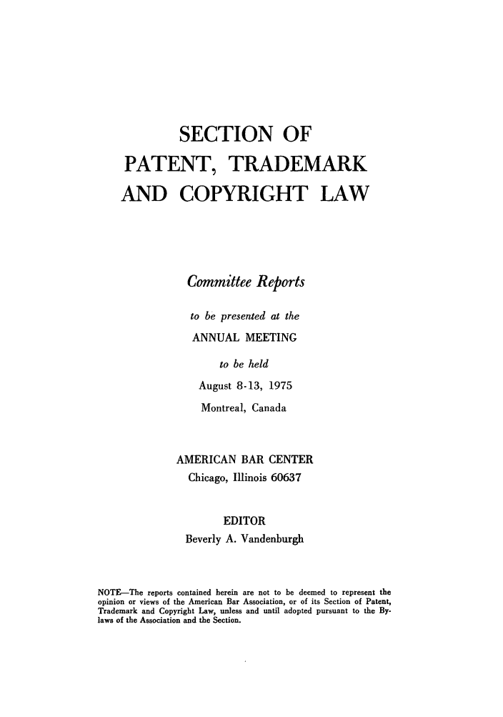 handle is hein.journals/abasptccp47 and id is 1 raw text is: SECTION OF
PATENT, TRADEMARK
AND COPYRIGHT LAW
Committee Reports
to be presented at the
ANNUAL MEETING
to be held
August 8-13, 1975

Montreal, Canada
AMERICAN BAR CENTER
Chicago, Illinois 60637
EDITOR
Beverly A. Vandenburgh

NOTE-The reports contained herein are not to be deemed to represent the
opinion or views of the American Bar Association, or of its Section of Patent,
Trademark and Copyright Law, unless and until adopted pursuant to the By-
laws of the Association and the Section.


