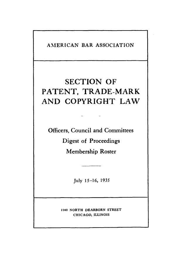 handle is hein.journals/abasptcpro1935 and id is 1 raw text is: AMERICAN BAR ASSOCIATION

SECTION OF
PATENT, TRADE-MARK
AND COPYRIGHT LAW
Officers, Council and Committees
Digest of Proceedings
Membership Roster
July 15-16, 1935
1140 NORTH DEARBORN STREET
CHICAGO, ILLINOIS


