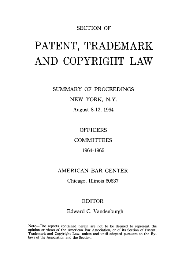 handle is hein.journals/abasptcpro1964 and id is 1 raw text is: SECTION OF

PATENT, TRADEMARK
AND COPYRIGHT LAW
SUMMARY OF PROCEEDINGS
NEW YORK, N.Y.
August 8-12, 1964
OFFICERS
COMMITTEES
1964-1965
AMERICAN BAR CENTER
Chicago, Illinois 60637
EDITOR
Edward C. Vandenburgh
Note-The reports contained herein are not to be deemed to represent the
opinion or views of the American Bar Association, or of its Section of Patent,
Trademark and Copgiright Law, unless and until adopted pursuant to the By-
laws of the Association and the Section.


