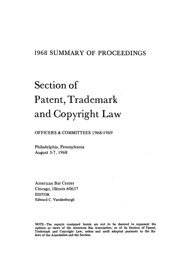 handle is hein.journals/abasptcpro1968 and id is 1 raw text is: 1968 SUMMARY OF PROCEEDINGS
Section of
Patent, Trademark
and Copyright Law
OFFICERS & COMMITTEES 1968-1969
Philadelphia, Pennsylvania
August 3-7, 1968
American Bar Center
Chicago, Illinois 60637
EDITOR
Edward C. Vandenburgh
NOTE-The reports contained herein are not to be deemed to represent the
opinion or views of the American Bar Association, or of its Section of Patent,
Trademark and Copyright Law, unless and until adopted pursuant to the By-
laws of the Association and the Section.


