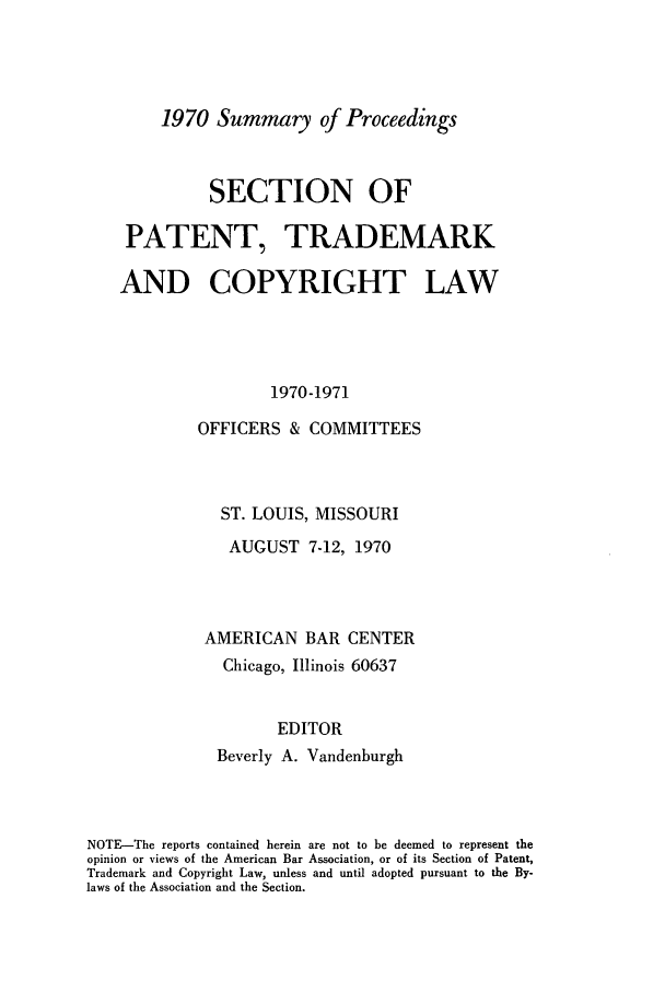 handle is hein.journals/abasptcpro1970 and id is 1 raw text is: 1970 Summary of Proceedings

SECTION OF
PATENT, TRADEMARK
AND COPYRIGHT LAW
1970-1971
OFFICERS & COMMITTEES

ST. LOUIS, MISSOURI
AUGUST 7-12, 1970
AMERICAN BAR CENTER
Chicago, Illinois 60637
EDITOR
Beverly A. Vandenburgh

NOTE-The reports contained herein are not to be deemed to represent the
opinion or views of the American Bar Association, or of its Section of Patent,
Trademark and Copyright Law, unless and until adopted pursuant to the By-
laws of the Association and the Section.


