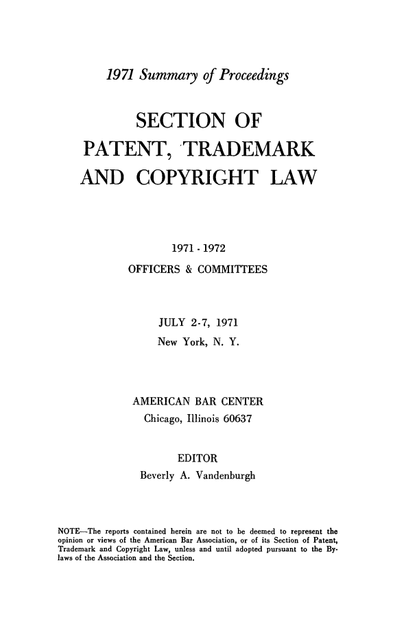 handle is hein.journals/abasptcpro1971 and id is 1 raw text is: 1971 Summary of Proceedings

SECTION OF
PATENT, 'TRADEMARK
AND COPYRIGHT LAW
1971 -1972
OFFICERS & COMMITTEES
JULY 2-7, 1971
New York, N. Y.
AMERICAN BAR CENTER
Chicago, Illinois 60637
EDITOR
Beverly A. Vandenburgh

NOTE-The reports contained herein are not to be deemed to represent the
opinion or views of the American Bar Association, or of its Section of Patent,
Trademark and Copyright Law, unless and until adopted pursuant to the By-
laws of the Association and the Section.


