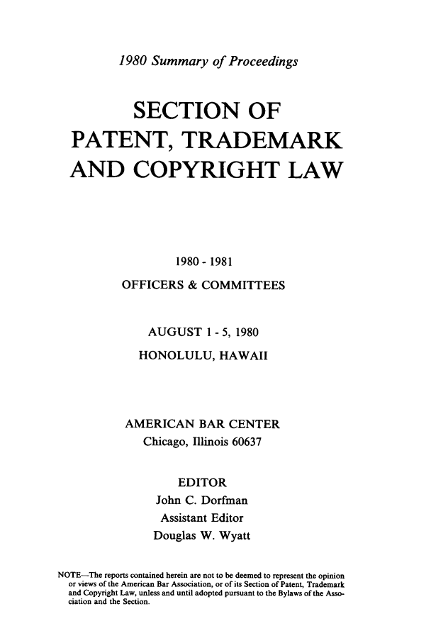 handle is hein.journals/abasptcpro1980 and id is 1 raw text is: 1980 Summary of Proceedings

SECTION OF
PATENT, TRADEMARK
AND COPYRIGHT LAW
1980- 1981
OFFICERS & COMMITTEES
AUGUST 1 - 5, 1980
HONOLULU, HAWAII
AMERICAN BAR CENTER
Chicago, Illinois 60637
EDITOR
John C. Dorfman
Assistant Editor
Douglas W. Wyatt
NOTE-The reports contained herein are not to be deemed to represent the opinion
or views of the American Bar Association, or of its Section of Patent, Trademark
and Copyright Law, unless and until adopted pursuant to the Bylaws of the Asso-
ciation and the Section.


