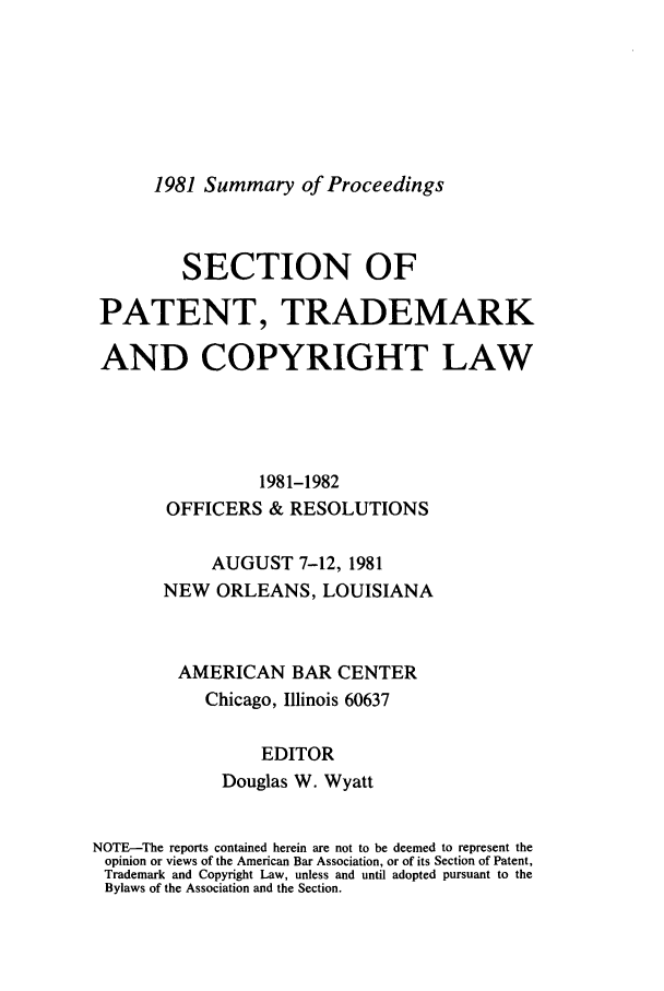 handle is hein.journals/abasptcpro1981 and id is 1 raw text is: 1981 Summary of Proceedings

SECTION OF
PATENT, TRADEMARK
AND COPYRIGHT LAW
1981-1982
OFFICERS & RESOLUTIONS
AUGUST 7-12, 1981
NEW ORLEANS, LOUISIANA
AMERICAN BAR CENTER
Chicago, Illinois 60637
EDITOR
Douglas W. Wyatt
NOTE-The reports contained herein are not to be deemed to represent the
opinion or views of the American Bar Association, or of its Section of Patent,
Trademark and Copyright Law, unless and until adopted pursuant to the
Bylaws of the Association and the Section.


