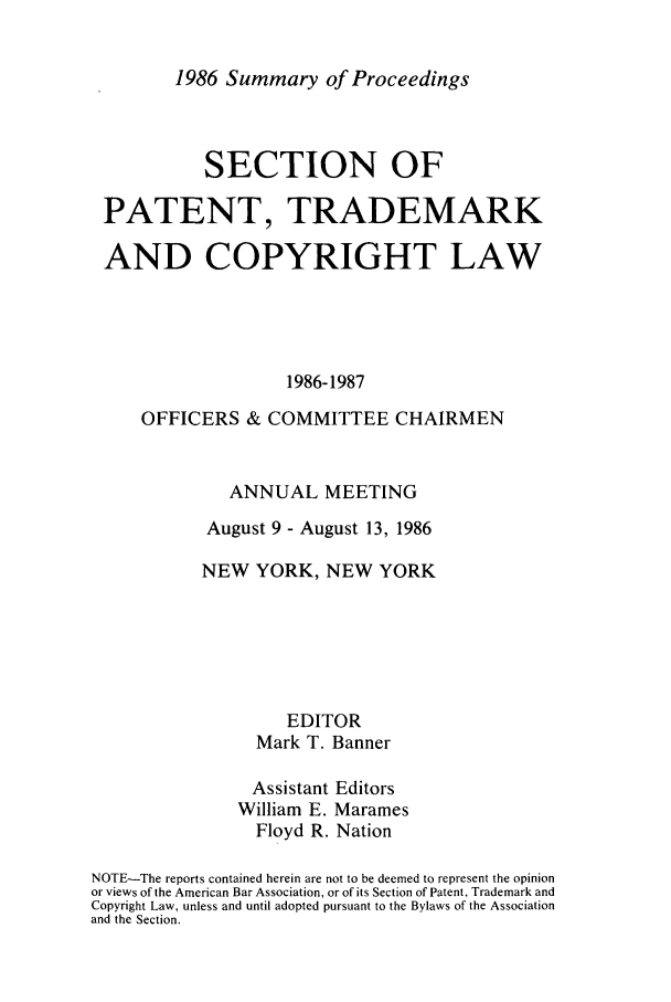 handle is hein.journals/abasptcpro1986 and id is 1 raw text is: 1986 Summary of Proceedings

SECTION OF
PATENT, TRADEMARK
AND COPYRIGHT LAW
1986-1987
OFFICERS & COMMITTEE CHAIRMEN

ANNUAL MEETING
August 9 - August 13, 1986
NEW YORK, NEW YORK
EDITOR
Mark T. Banner
Assistant Editors
William E. Marames
Floyd R. Nation
NOTE-The reports contained herein are not to be deemed to represent the opinion
or views of the American Bar Association, or of its Section of Patent, Trademark and
Copyright Law, unless and until adopted pursuant to the Bylaws of the Association
and the Section.


