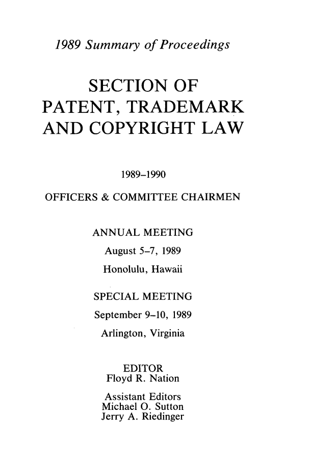 handle is hein.journals/abasptcpro1989 and id is 1 raw text is: 1989 Summary of Proceedings

SECTION OF
PATENT, TRADEMARK
AND COPYRIGHT LAW
1989-1990
OFFICERS & COMMITTEE CHAIRMEN
ANNUAL MEETING
August 5-7, 1989
Honolulu, Hawaii
SPECIAL MEETING
September 9-10, 1989
Arlington, Virginia
EDITOR
Floyd R. Nation
Assistant Editors
Michael 0. Sutton
Jerry A. Riedinger


