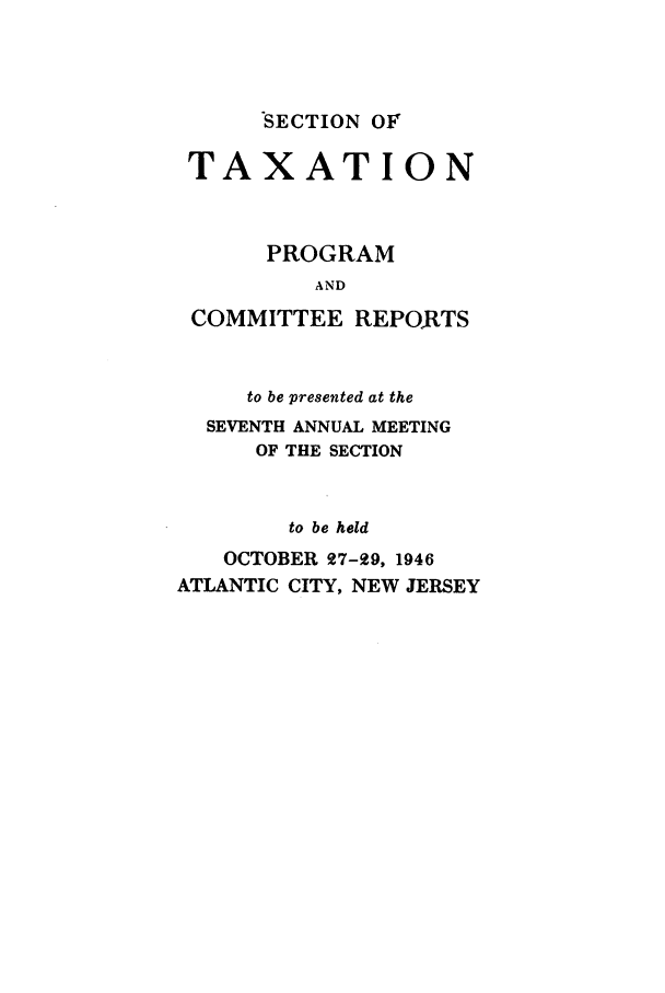 handle is hein.journals/abastpcr1946 and id is 1 raw text is: SECTION OF

TAXATION
PROGRAM
AND
COMMITTEE REPORTS

to be presented at the
SEVENTH ANNUAL MEETING
OF THE SECTION
to be held
OCTOBER 27-99, 1946
ATLANTIC CITY, NEW JERSEY


