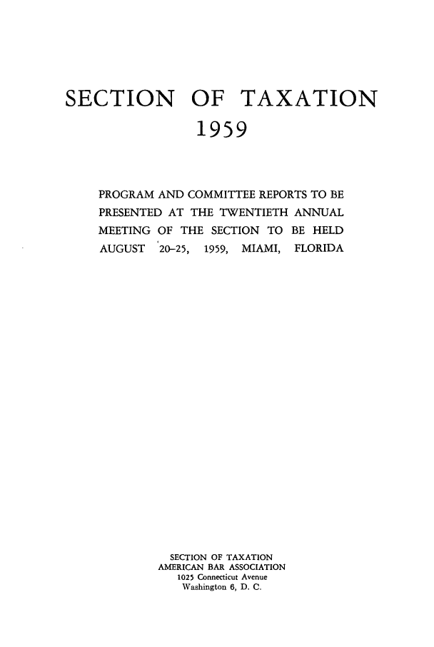 handle is hein.journals/abastpcr1959 and id is 1 raw text is: SECTION OF TAXATION
1959
PROGRAM AND COMMITTEE REPORTS TO BE
PRESENTED AT THE TWENTIETH ANNUAL
MEETING OF THE SECTION TO BE HELD
AUGUST   20-25, 1959, MIAMI, FLORIDA
SECTION OF TAXATION
AMERICAN BAR ASSOCIATION
1025 Connecticut Avenue
Washington 6, D. C.


