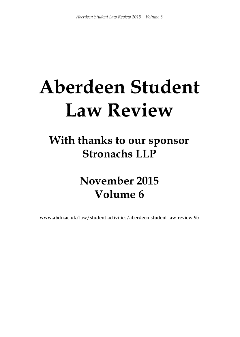 handle is hein.journals/aberde6 and id is 1 raw text is: Aberdeen Student Law Review 2015 - Volume 6


Aberdeen Student

      Law Review

  With  thanks  to our sponsor
         Stronachs   LLP

         November 2015
            Volume   6


www.abdn.ac.uk/law/ student-activities/ aberdeen-student-law-review-95


