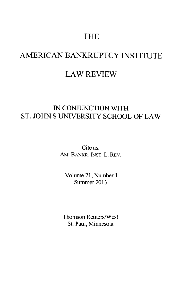 handle is hein.journals/abilr21 and id is 1 raw text is: ï»¿THE

AMERICAN BANKRUPTCY INSTITUTE
LAW REVIEW
IN CONJUNCTION WITH
ST. JOHN'S UNIVERSITY SCHOOL OF LAW
Cite as:
AM. BANKR. INST. L. REv.
Volume 21, Number 1
Summer 2013
Thomson Reuters/West
St. Paul, Minnesota


