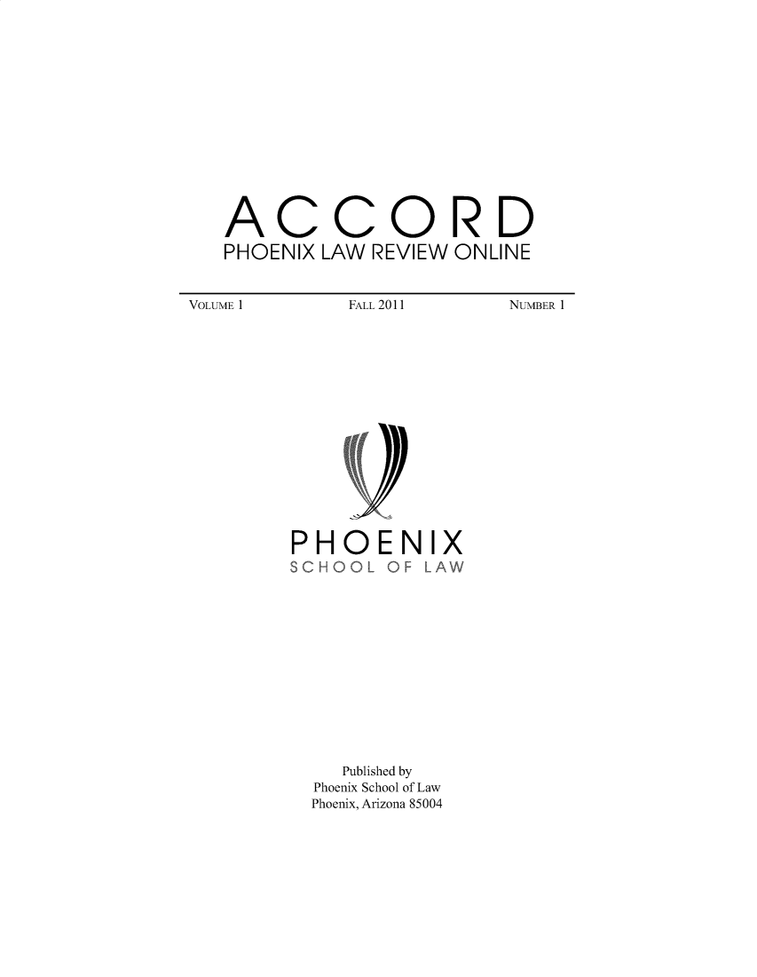 handle is hein.journals/accljp1 and id is 1 raw text is: 














ACCORD
PHOENIX LAW REVIEW ONLINE


FALL 2011


NUMBER 1


PHOENIX
SCHOOL  OF LAW


   Published by
Phoenix School of Law
Phoenix, Arizona 85004


VOLUME 1


