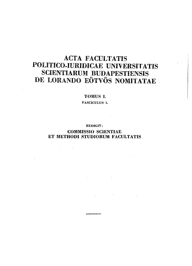 handle is hein.journals/acfpoiu1 and id is 1 raw text is: 










         ACTA FACULTATIS
POLITICOJURIDICAE UNIVERSITATIS
   SCIENTIARUM BUDAPESTIENSIS
 DE LORANDO EOTVOS NOMITATAE


              TOMUS I.
              FASCICULUS 1.



              REDIGIT:
          COMMISSIO SCIENTIAE
    ET METHODI STUDIORUM FACULTATIS


