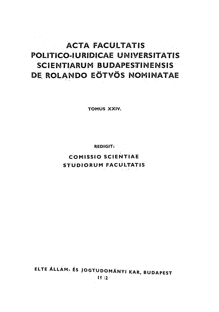 handle is hein.journals/acfpoiu24 and id is 1 raw text is: 





        ACTA FACULTATIS
POLITICO-IURIDICAE UNIVERSITATIS
SCIENTIARUM -BUDAPESTINENSIS
DE ROLANDO E6TV6S NOMNATAE




             TOMUS XXIV.





             REDIGIT:

        COMISSIO SCIENTIAE
        STUDIORUM FAC ULTATIS


ELTE ALLAM- S JOGTUDOMANYI KAR, BUDAPEST
              I 2.


