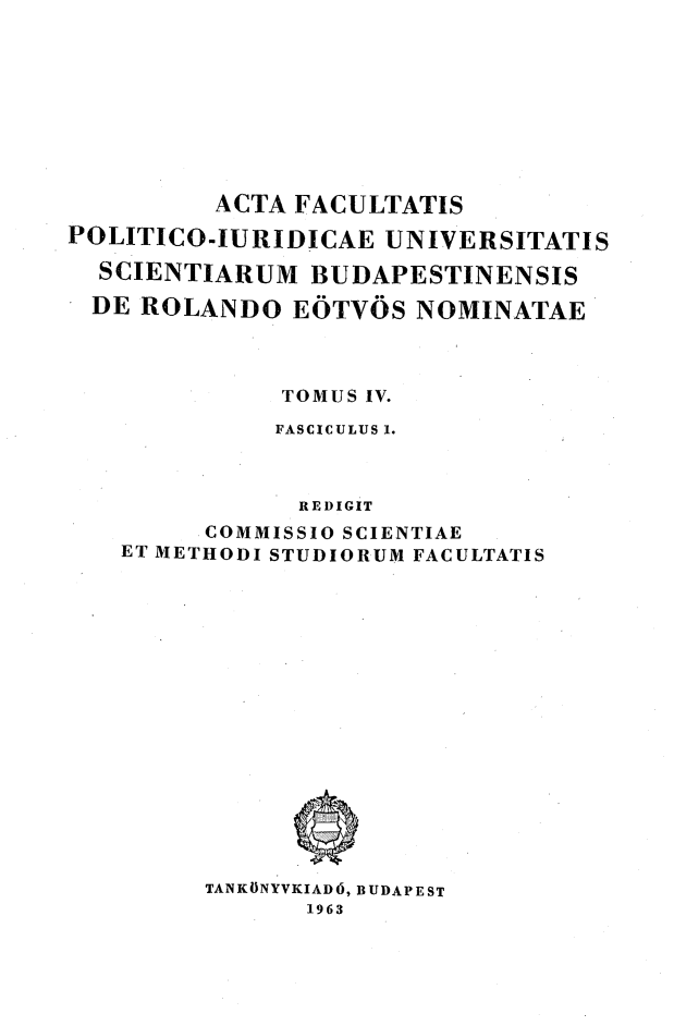 handle is hein.journals/acfpoiu4 and id is 1 raw text is: 









          ACTA FACULTATIS
POLITICO-IURIDICAE UNIVERSITATIS

  SCIENTIARUM BUDAPESTINENSIS

  DE ROLANDO EOTVOS NOMINATAE




              TOMUS IV.
              FASCICULUS 1.



              REDIGIT
         COMMISSIO SCIENTIAE
   ET METHODI STUDIORUM FACULTATIS
















         TANKONYVKIAD6, BUDAPEST
               1963


