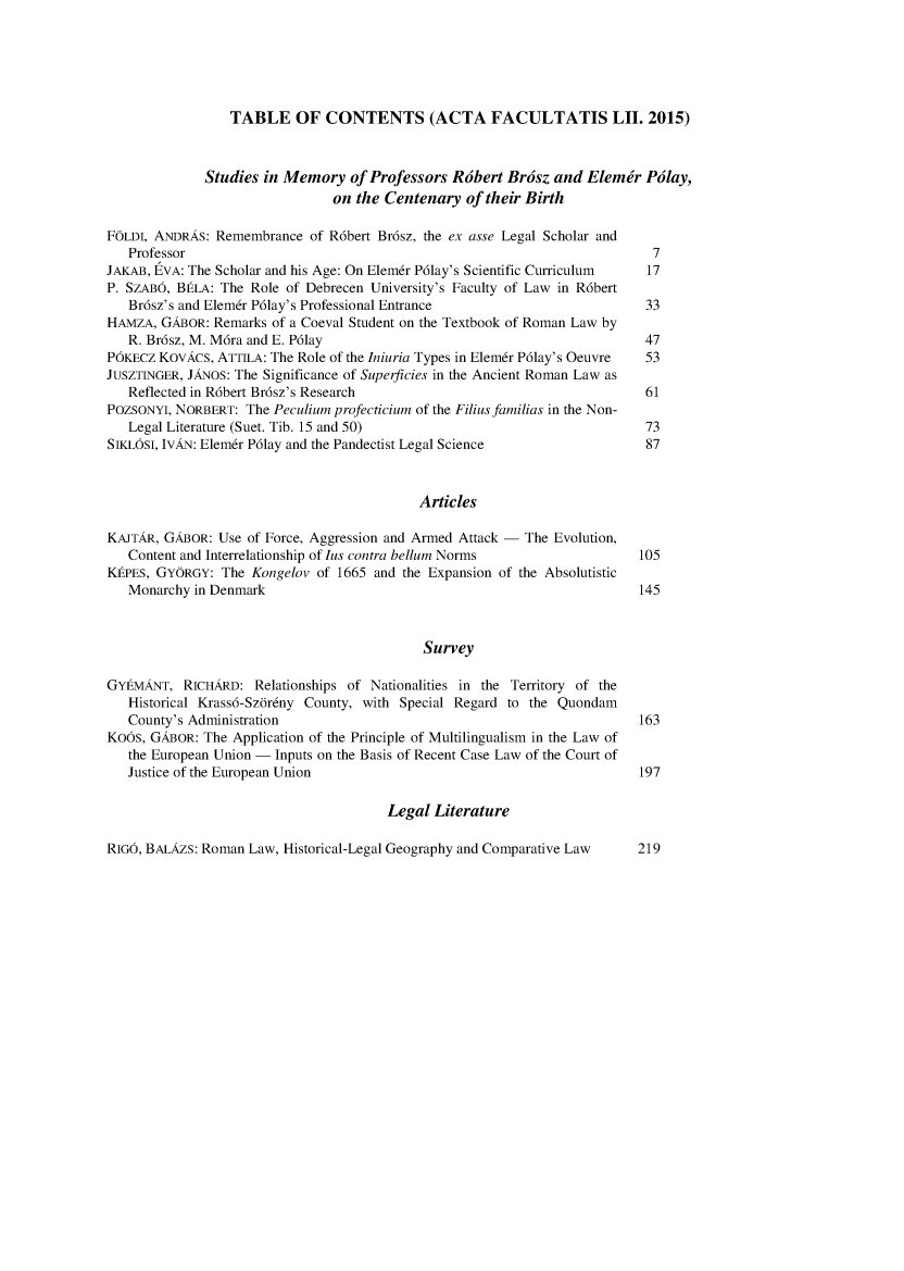 handle is hein.journals/acfpoiu52 and id is 1 raw text is: 






                 TABLE OF CONTENTS (ACTA FACULTATIS LII. 2015)



              Studies in Memory   of Professors Rdbert Brdsz  and Elemtr  Pdlay,
                               on the Centenary   of their Birth

FOLDI, ANDRAS: Remembrance  of R6bert Br6sz, the ex asse Legal Scholar and
   Professor                                                               7
JAKAB, EVA: The Scholar and his Age: On Elemr P61ay's Scientific Curriculum 17
P. SZAB6, BELA: The Role of Debrecen University's Faculty of Law in R6bert
   Br6sz's and Elemr P61ay's Professional Entrance                        33
HAMZA,  GABOR: Remarks of a Coeval Student on the Textbook of Roman Law by
   R. Br6sz, M. M6ra and E. P61ay                                         47
PbKEcz KovAcs, ATTILA: The Role of the Iniuria Types in Elemr P61ay's Oeuvre  53
JUSZTINGER, JANOS: The Significance of Superficies in the Ancient Roman Law as
   Reflected in R6bert Br6sz's Research                                   61
POZSONYI, NORBERT: The Peculium profecticium of the Filius familias in the Non-
   Legal Literature (Suet. Tib. 15 and 50)                                73
SIKLOSI, IvAN: Elemr P61ay and the Pandectist Legal Science               87



                                           Articles

KAJTAR, GABOR: Use of Force, Aggression and Armed Attack - The Evolution,
   Content and Interrelationship of lus contra bellum Norms               105
KEPES, GYORGY:  The Kongelov of 1665 and the Expansion of the Absolutistic
   Monarchy in Denmark                                                    145



                                            Survey

GYtMANT,   RICHARD: Relationships of Nationalities in the Territory of the
   Historical Krass6-Szdr6ny County, with Special Regard to the Quondam
   County's Administration                                                163
Kobs, GABOR: The Application of the Principle of Multilingualism in the Law of
   the European Union - Inputs on the Basis of Recent Case Law of the Court of
   Justice of the European Union                                          197

                                       Legal Literature


RIG6, BALAZS: Roman Law, Historical-Legal Geography and Comparative Law


219


