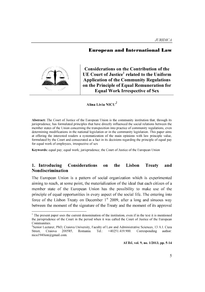 handle is hein.journals/actdaj2013 and id is 1 raw text is: JURIDICA
European and International Law
Considerations on the Contribution of the
UE Court of Justicel related to the Uniform
Application of the Community Regulations
on the Principle of Equal Remuneration for
Equal Work Irrespective of Sex
Alina Livia NICU2
Abstract: The Court of Justice of the European Union is the community institution that, through its
jurisprudence, has formulated principles that have directly influenced the social relations between the
member states of the Union concerning the transposition into practice of community regulations, even
determining modifications in the national legislation or in the community legislation. This paper aims
at offering the interested readers a systematization of the main opinions with law principle value,
formulated by the Court and consecrated as a fact in its decisions regarding the principle of equal pay
for equal work of employees, irrespective of sex
Keywords: equal pay: equal work; jurisprudence; the Court of Justice of the European Union
1. Introducing       Considerations       on    the    Lisbon      Treaty     and
Nondiscrimination
The European Union is a pattern of social organization which is experimented
aiming to reach, at some point, the materialization of the ideal that each citizen of a
member state of the European Union has the possibility to make use of the
principle of equal opportunities in every aspect of the social life. The entering into
force of the Lisbon Treaty on December 1 2009, after a long and sinuous way
between the moment of the signature of the Treaty and the moment of its approval
The present paper uses the current denomination of the institution, even if in the text it is mentioned
the jurisprudence of the Court in the period when it was called the Court of Justice of the European
Communities.
2Senior Lecturer, PhD, Craiova University, Faculty of Law and Administrative Sciences, 13 Al. Cuza
Street,  Craiova  200585,  Romania.   Tel.:  +40251.419.900.  Corresponding  author:
nicul940iondgmail.com.
AUDJ, vol. 9, no. 1/2013, pp. 5-14


