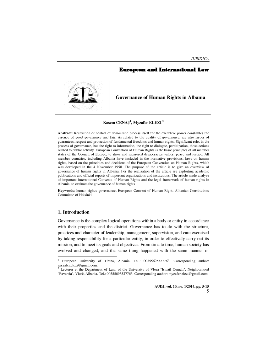 handle is hein.journals/actdaj2014 and id is 1 raw text is: JURIDICA
European and International Law
Governance of Human Rights in Albania
2
Kasem CENAJ, Myzafer ELEZI
Abstract: Restriction or control of democratic process itself for the executive power constitutes the
essence of good governance and fair. As related to the quality of governance, are also issues of
guarantees, respect and protection of fundamental freedoms and human rights. Significant role, in the
process of governance, has the right to information, the right to dialogue, participation, those actions
related to public activity. European Convention of Human Rights is the basic principles of all member
states of the Council of Europe, to show and measured democracies values, peace and justice. All
member countries, including Albania have included in the normative provisions, laws on human
rights, based on the principles and decisions of the European Convention on Human Rights, which
was developed in the 4 November 1950. The purpose of the article is to give an overview of
governance of human rights in Albania. For the realization of the article are exploiting academic
publications and official reports of important organizations and institutions. The article made analyze
of important international Convents of Human Rights and the legal framework of human rights in
Albania, to evaluate the governance of human rights.
Keywords: human rights; governance; European Convent of Human Right; Albanian Constitution;
Committee of Helsinki
1. Introduction
Governance is the complex logical operations within a body or entity in accordance
with their properties and the district. Governance has to do with the structure,
practices and character of leadership, management, supervision, and care exercised
by taking responsibility for a particular entity, in order to effectively carry out its
mission, and to meet its goals and objectives. From time to time, human society has
evolved and changed, and the same thing happened with the same manner or
1 European University of Tirana, Albania. Tel.: 00355695527763. Corresponding author:
myzafer.elezi@gmail.com.
2 Lecturer at the Department of Law, of the University of Vlora Ismail Qemali, Neighborhood
Pavarsia, Vlor , Albania. Tel.: 00355695527763. Corresponding author: myzafer.elezi@gmail.com.

AUDJ, vol. 10, no. 1/2014, pp. 5-15
5



