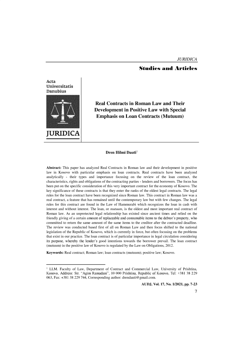 handle is hein.journals/actdaj2021 and id is 1 raw text is: 














                                                                             JURIDICA

                                                       Studies and Articles


Acta
Universitatis
Danubius


                             Real   Contracts in Roman Law and Their
                             Development in Positive Law with Special
                             Emphasis on Loan Contracts (Mutuum)




JURIDICA



                                   Dren  Hilmi Dauti'



Abstract: This paper has analyzed Real Contracts in Roman law and their development in positive
law in Kosovo  with particular emphasis on loan contracts. Real contracts have been analyzed
analytically - their types and importance focusing on the review of the loan contract, the
characteristics, rights and obligations of the contracting parties - lenders and borrowers. The focus has
been put on the specific consideration of this very important contract for the economy of Kosovo. The
key significance of these contracts is that they enter the ranks of the oldest legal contracts. The legal
rules for the loan contract have been recognized since Roman law. This contract in Roman law was a
real contract, a feature that has remained until the contemporary law but with few changes. The legal
rules for this contract are found in the Law of Hammurabi which recognizes the loan in cash with
interest and without interest. The loan, or mutuum, is the oldest and most important real contract of
Roman  law. As an unprotected legal relationship has existed since ancient times and relied on the
friendly giving of a certain amount of replaceable and consumable items to the debtor's property, who
committed to return the same amount of the same items to the creditor after the contracted deadline.
The review was conducted based first of all on Roman Law and then focus shifted to the national
legislation of the Republic of Kosovo, which is currently in force, but often focusing on the problems
that exist in our practice. The loan contract is of particular importance in legal circulation considering
its purpose, whereby the lender's good intentions towards the borrower prevail. The loan contract
(mutuum) in the positive law of Kosovo is regulated by the Law on Obligations, 2012.

Keywords:  Real contract; Roman law; loan contracts (mutuum); positive law; Kosovo.



' LLM.  Faculty of Law, Department of Contract and Commercial Law,  University of Prishtina,
Kosovo, Address: Str. Agim Ramadani, 10 000 Prishtina, Republic of Kosovo, Tel: +381 38 229
063, Fax: +381 38 229 744, Corresponding author: drendauti@gmail.com.

                                                        AUDJ,  Vol. 17, No. 1/2021, pp. 7-23

                                                                                        7


