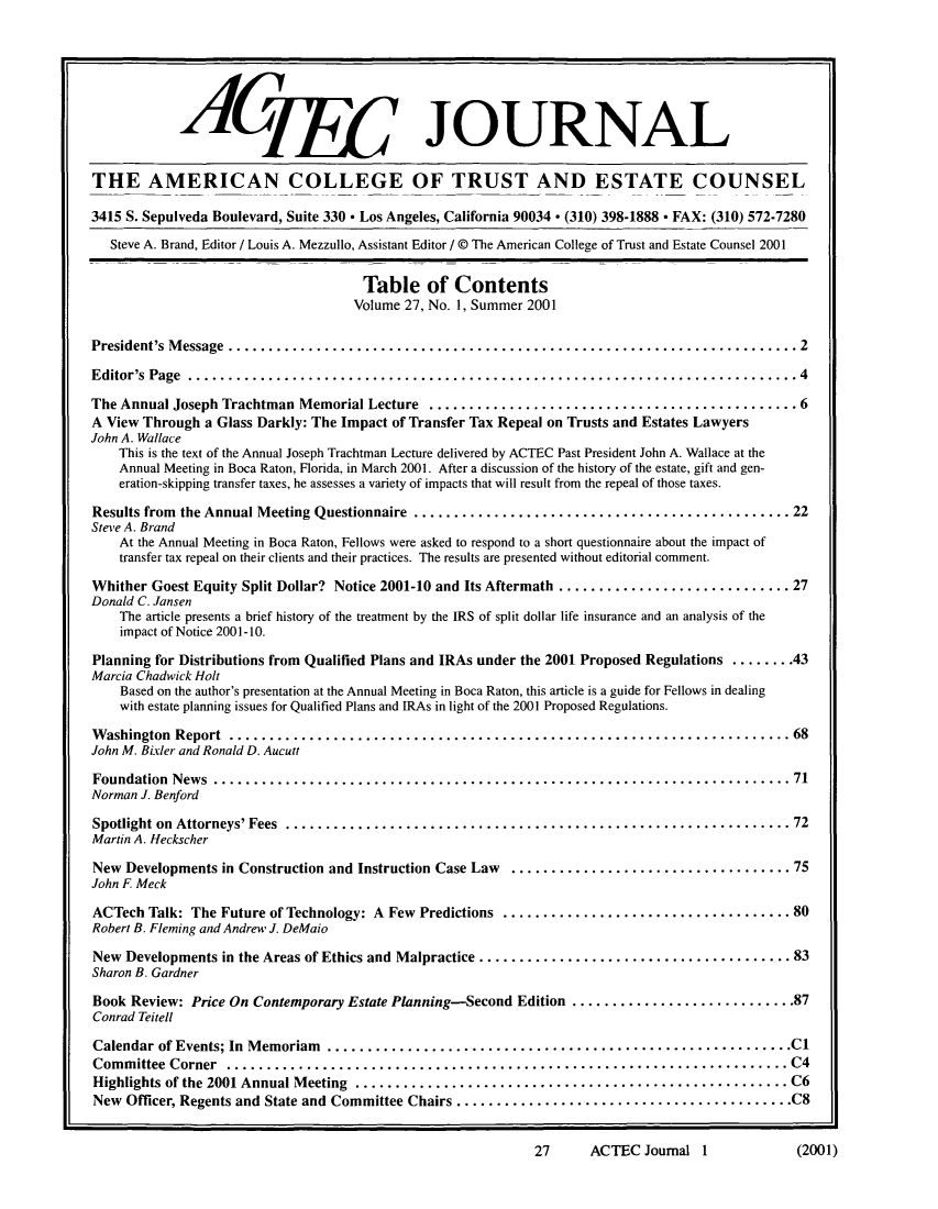 handle is hein.journals/acteclj27 and id is 1 raw text is: AmCg JOURNAL
THE AMERICAN COLLEGE OF TRUST AND ESTATE COUNSEL
3415 S. Sepulveda Boulevard, Suite 330 * Los Angeles, California 90034 . (310) 398-1888 * FAX: (310) 572-7280
Steve A. Brand, Editor / Louis A. Mezzullo, Assistant Editor / @ The American College of Trust and Estate Counsel 2001
Table of Contents
Volume 27, No. 1, Summer 2001
President's Message    .................................................................. 2
Editor's Page    ....................................................................... 4
The Annual Joseph Trachtman Memorial Lecture ............................................ 6
A View Through a Glass Darkly: The Impact of Transfer Tax Repeal on Trusts and Estates Lawyers
John A. Wallace
This is the text of the Annual Joseph Trachtman Lecture delivered by ACTEC Past President John A. Wallace at the
Annual Meeting in Boca Raton, Florida, in March 2001. After a discussion of the history of the estate, gift and gen-
eration-skipping transfer taxes, he assesses a variety of impacts that will result from the repeal of those taxes.
Results from the Annual Meeting Questionnaire ............................................ 22
Steve A. Brand
At the Annual Meeting in Boca Raton, Fellows were asked to respond to a short questionnaire about the impact of
transfer tax repeal on their clients and their practices. The results are presented without editorial comment.
Whither Goest Equity Split Dollar? Notice 2001-10 and Its Aftermath ........................... 27
Donald C. Jansen
The article presents a brief history of the treatment by the IRS of split dollar life insurance and an analysis of the
impact of Notice 2001-10.
Planning for Distributions from Qualified Plans and IRAs under the 2001 Proposed Regulations ........ 43
Marcia Chadwick Holt
Based on the author's presentation at the Annual Meeting in Boca Raton, this article is a guide for Fellows in dealing
with estate planning issues for Qualified Plans and IRAs in light of the 2001 Proposed Regulations.
Washington Report     .................................................................. 68
John M. Bixler and Ronald D. Aucutt
Foundation News      ................................................................... 71
Norman J. Benford
Spotlight on Attorneys' Fees ...........................................................  72
Martin A. Heckscher
New Developments in Construction and Instruction Case Law ................................... 75
John F. Meck
ACTech Talk: The Future of Technology: A Few Predictions .................................. 80
Robert B. Fleming and Andrew J. DeMaio
New Developments in the Areas of Ethics and Malpractice ....................................  83
Sharon B. Gardner
Book Review: Price On Contemporary Estate Planning-Second Edition ..........................87
Conrad Teitell
Calendar of Events; In Memoriam ......................................................C
Committee Corner     .................................................................. C4
Highlights of the 2001 Annual Meeting ................................................... C6
New Officer, Regents and State and Committee Chairs .......................................C8
27     ACTEC Journal 1           (2001)


