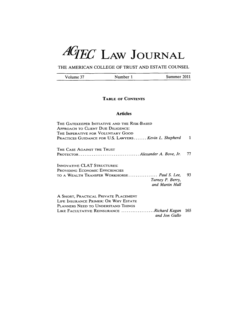 handle is hein.journals/acteclj37 and id is 1 raw text is: ACjyy. LAw JOURNAL
THE AMERICAN COLLEGE OF TRUST AND ESTATE COUNSEL
Volume 37        Number 1          Summer 2011

TABLE OF CONTENTS
Articles
THE GATEKEEPER INITIATIVE AND THE RISK-BASED
APPROACH TO CLIENT DUE DILIGENCE:
THE IMPERATIVE FOR VOLUNTARY GOOD
PRACTICES GUIDANCE FOR U.S. LAWYERS ....... .Kevin L. Shepherd  1
THE CASE AGAINST THE TRUST
PROTECTOR.................................Alexander A. Bove, Jr. 77
INNOVATIVE CLAT STRUCTURES:
PROVIDING ECONOMIC EFFICIENCIES
TO A WEALTH TRANSFER WORKHORSE ................ Paul S. Lee,  93
Turney P. Berry,
and Martin Hall
A SHORT, PRACTICAL PRIVATE PLACEMENT
LIFE INSURANCE PRIMER: OR WHY ESTATE
PLANNERS NEED TO UNDERSTAND THINGS
LIKE FACULTATIVE REINSURANCE ..................Richard Kagan 165
and Jon Gallo


