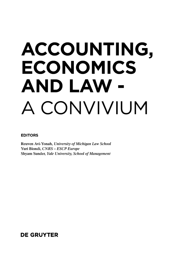handle is hein.journals/acteol5 and id is 1 raw text is: 







ACCOUNTING,


ECONOMICS


AND LAW -


A CONVIVIUM


EDITORS
Reuven Avi-Yonah, University of Michigan Law School
Yuri Biondi, CNRS - ESCP Europe
Shyam Sunder, Yale University, School of Management


DE GRUYTER


