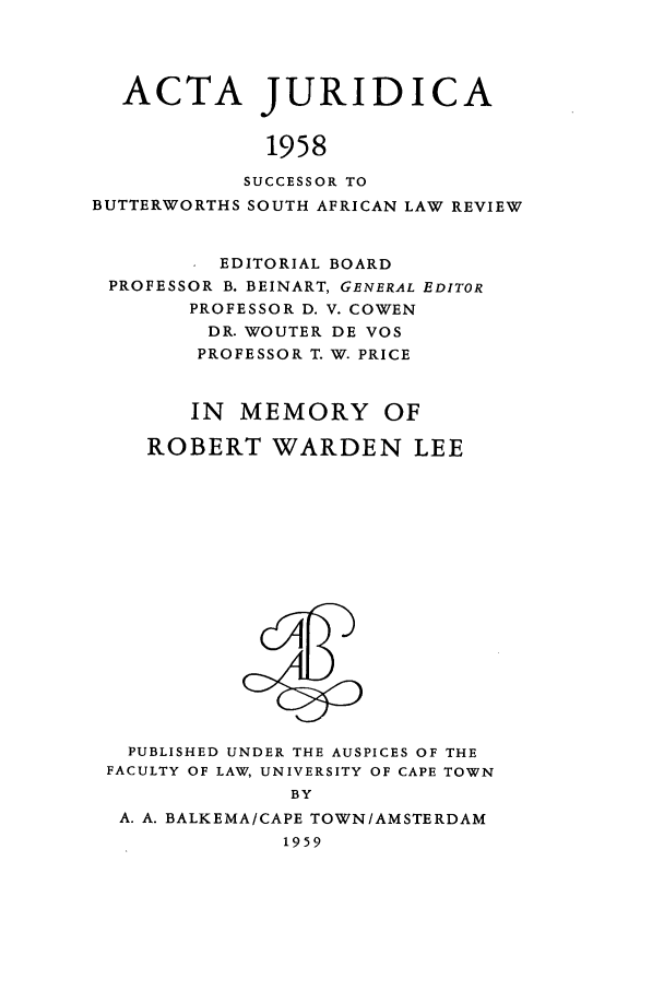 handle is hein.journals/actj1958 and id is 1 raw text is: ACTA JURIDICA
1958
SUCCESSOR TO
BUTTERWORTHS SOUTH AFRICAN LAW REVIEW
EDITORIAL BOARD
PROFESSOR B. BEINART, GENERAL EDITOR
PROFESSOR D. V. COWEN
DR. WOUTER DE VOS
PROFESSOR T. W. PRICE
IN MEMORY OF
ROBERT WARDEN LEE

PUBLISHED UNDER THE AUSPICES OF THE
FACULTY OF LAW, UNIVERSITY OF CAPE TOWN
BY
A. A. BALKEMA/CAPE TOWN/AMSTERDAM
1959



