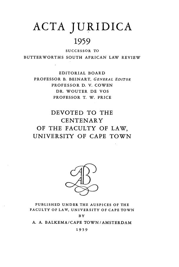 handle is hein.journals/actj1959 and id is 1 raw text is: ACTA JURIDICA
1959
SUCCESSOR TO
BUTTERWORTHS SOUTH AFRICAN LAW REVIEW
EDITORIAL BOARD
PROFESSOR B. BEINART, GENERAL EDITOR
PROFESSOR D. V. COWEN
DR. WOUTER DE VOS
PROFESSOR T. W. PRICE
DEVOTED TO THE
CENTENARY
OF THE FACULTY OF LAW,
UNIVERSITY OF CAPE TOWN

PUBLISHED UNDER THE AUSPICES OF THE
FACULTY OF LAW, UNIVERSITY OF CAPE TOWN
BY
A. A. BALKEMA/CAPE TOWN/AMSTERDAM
1959


