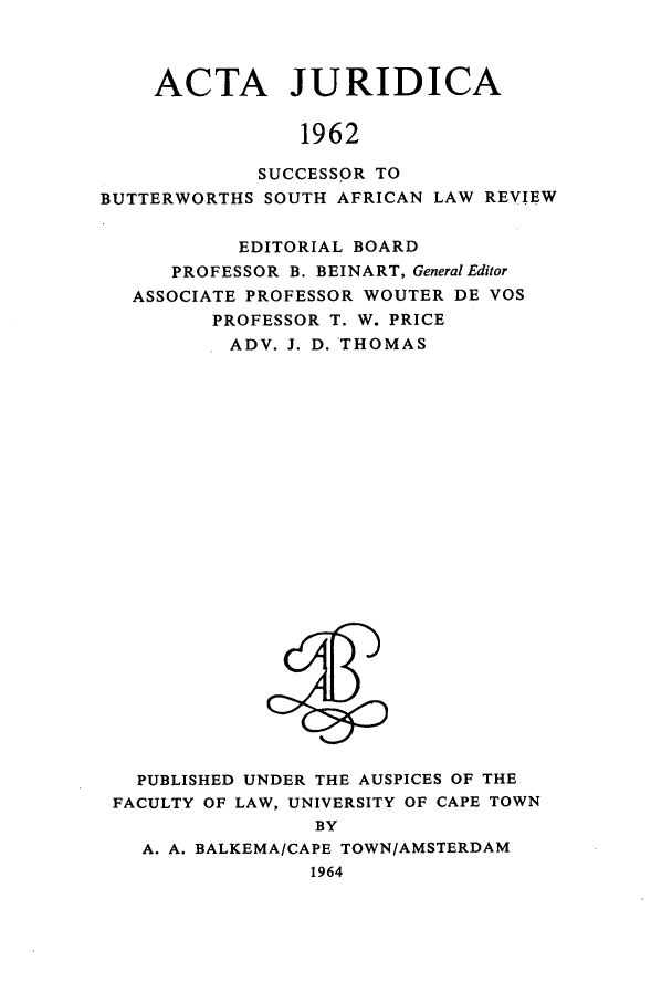 handle is hein.journals/actj1962 and id is 1 raw text is: ACTA JURIDICA
1962
SUCCESSOR TO
BUTTERWORTHS SOUTH AFRICAN LAW REVIEW
EDITORIAL BOARD
PROFESSOR B. BEINART, General Editor
ASSOCIATE PROFESSOR WOUTER DE VOS
PROFESSOR T. W. PRICE
ADV. J. D. THOMAS

PUBLISHED UNDER THE AUSPICES OF THE
FACULTY OF LAW, UNIVERSITY OF CAPE TOWN
BY
A. A. BALKEMA/CAPE TOWN/AMSTERDAM
1964


