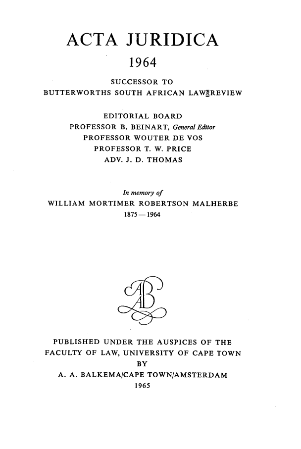 handle is hein.journals/actj1964 and id is 1 raw text is: ACTA JURIDICA
1964
SUCCESSOR TO
BUTTERWORTHS SOUTH AFRICAN LAWSREVIEW
EDITORIAL BOARD
PROFESSOR B. BEINART, General Editor
PROFESSOR WOUTER DE VOS
PROFESSOR T. W. PRICE
ADV. J. D. THOMAS
In memory of
WILLIAM MORTIMER ROBERTSON MALHERBE
1875-1964

PUBLISHED UNDER THE AUSPICES OF THE
FACULTY OF LAW, UNIVERSITY OF CAPE TOWN
BY
A. A. BALKEMA/CAPE TOWN/AMSTERDAM
1965


