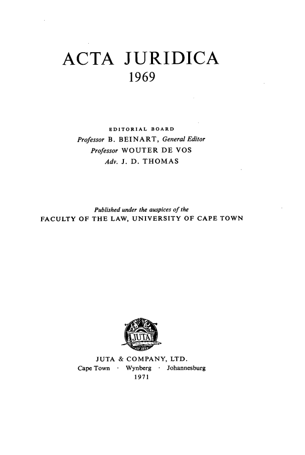 handle is hein.journals/actj1969 and id is 1 raw text is: ACTA JURIDICA
1969
EDITORIAL BOARD
Professor B. BEINART, General Editor
Professor WOUTER DE VOS
Adv. J. D. THOMAS

Published under the auspices of the
FACULTY OF THE LAW, UNIVERSITY OF CAPE TOWN

JUTA & COMPANY, LTD.
Cape Town     Wynberg    Johannesburg
1971


