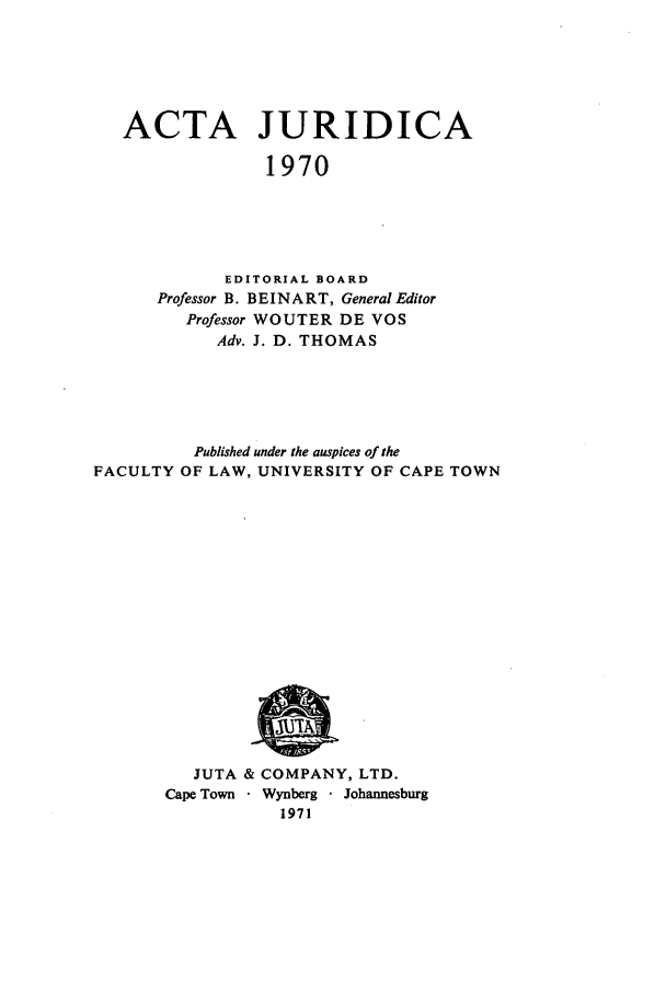 handle is hein.journals/actj1970 and id is 1 raw text is: ACTA JURIDICA
1970
EDITORIAL BOARD
Professor B. BEINART, General Editor
Professor WOUTER DE VOS
Adv. J. D. THOMAS

Published under the auspices of the
FACULTY OF LAW, UNIVERSITY OF CAPE TOWN

JUTA & COMPANY, LTD.
Cape Town - Wynberg  Johannesburg
1971


