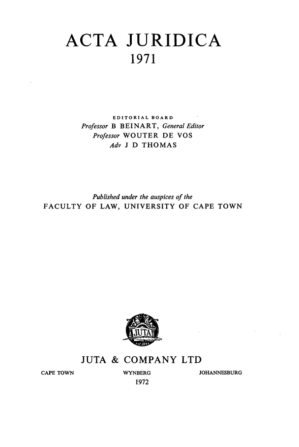 handle is hein.journals/actj1971 and id is 1 raw text is: ACTA JURIDICA
1971
EDITORIAL BOARD
Professor B BEINART, General Editor
Professor WOUTER DE VOS
Adv J D THOMAS

Published under the auspices of the
FACULTY OF LAW, UNIVERSITY OF CAPE TOWN

JUTA & COMPANY LTD

CAPE TOWN

WYNBERG
1972

JOHANNESBURG


