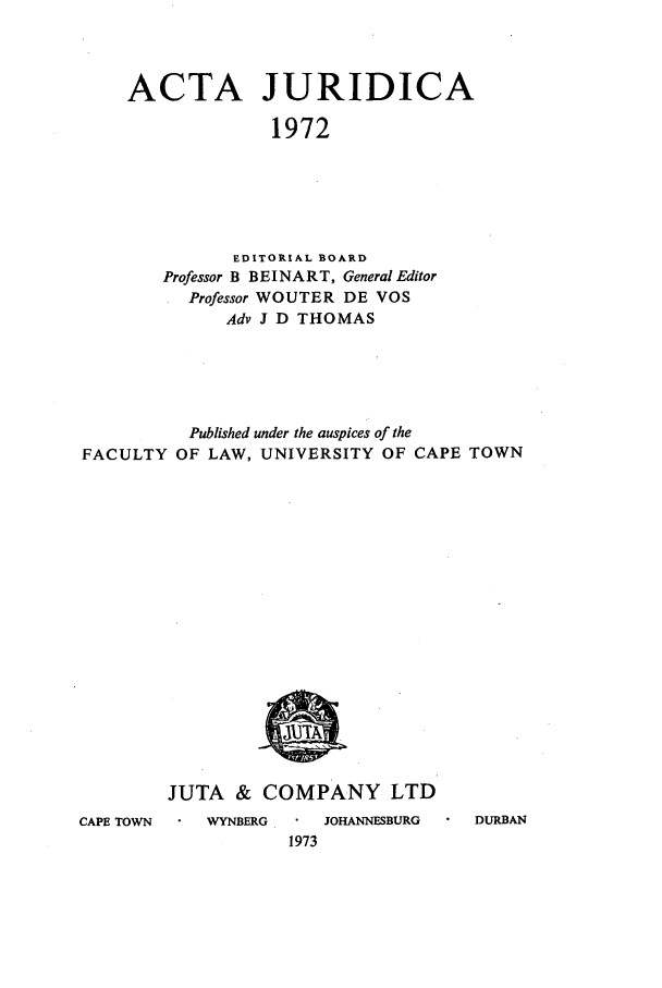 handle is hein.journals/actj1972 and id is 1 raw text is: ACTA JURIDICA
1972
EDITORIAL BOARD
Professor B BEINART, General Editor
Professor WOUTER DE VOS
Adv J D THOMAS

Published under the auspices of the
FACULTY OF LAW, UNIVERSITY OF CAPE TOWN

CAPE TOWN

JUTA & COMPANY LTD
WYNBERG  .    JOHANNESBURG      DURBAN
1973


