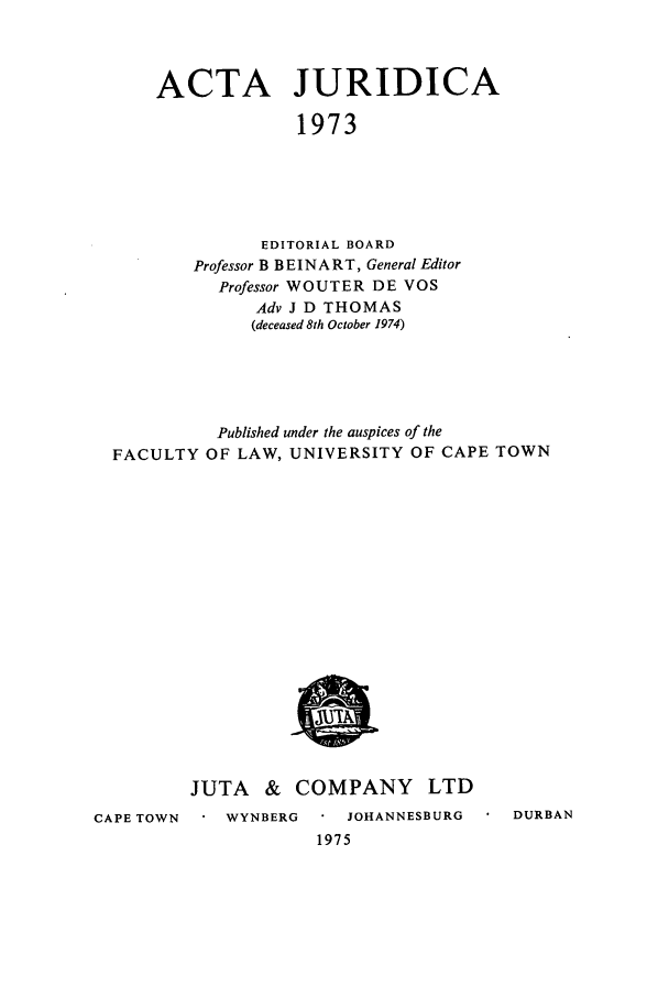 handle is hein.journals/actj1973 and id is 1 raw text is: ACTA JURIDICA
1973
EDITORIAL BOARD
Professor B BEINART, General Editor
Professor WOUTER DE VOS
Adv J D THOMAS
(deceased 8th October 1974)

FACULTY

Published under the auspices of the
OF LAW, UNIVERSITY OF CAPE TOWN

JUTA & COMPANY

LTD

CAPE TOWN

WYNBERG     JOHANNESBURG
1975

DURBAN


