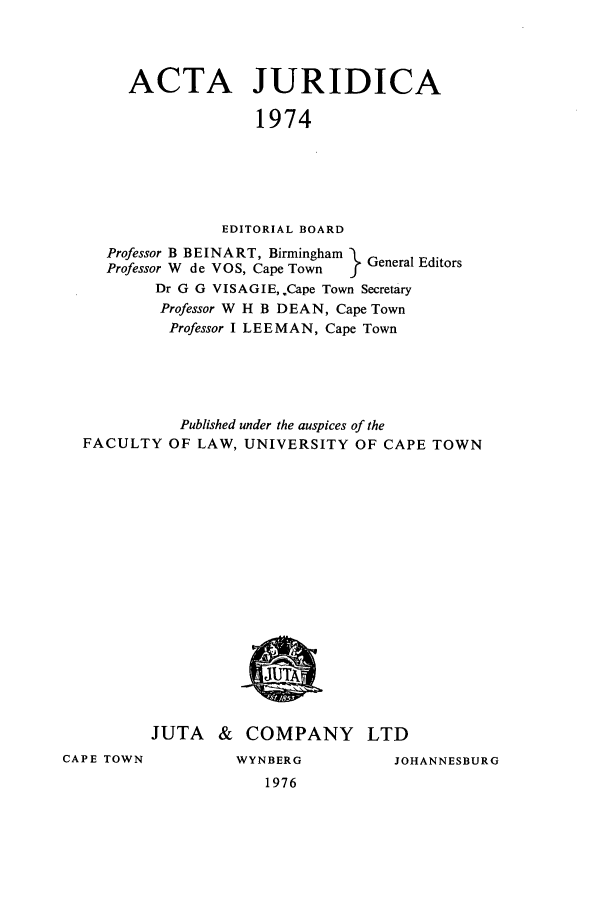 handle is hein.journals/actj1974 and id is 1 raw text is: ACTA JURIDICA
1974
EDITORIAL BOARD
Professor B BEINART, Birmingham  General Editors
Professor W de VOS, Cape Town  I
Dr G G VISAGIE,.Cape Town Secretary
Professor W H B DEAN, Cape Town
Professor I LEEMAN, Cape Town
Published under the auspices of the
FACULTY OF LAW, UNIVERSITY OF CAPE TOWN

JUTA & COMPANY LTD

CAPE TOWN

WYNBERG
1976

JOHANNESBURG


