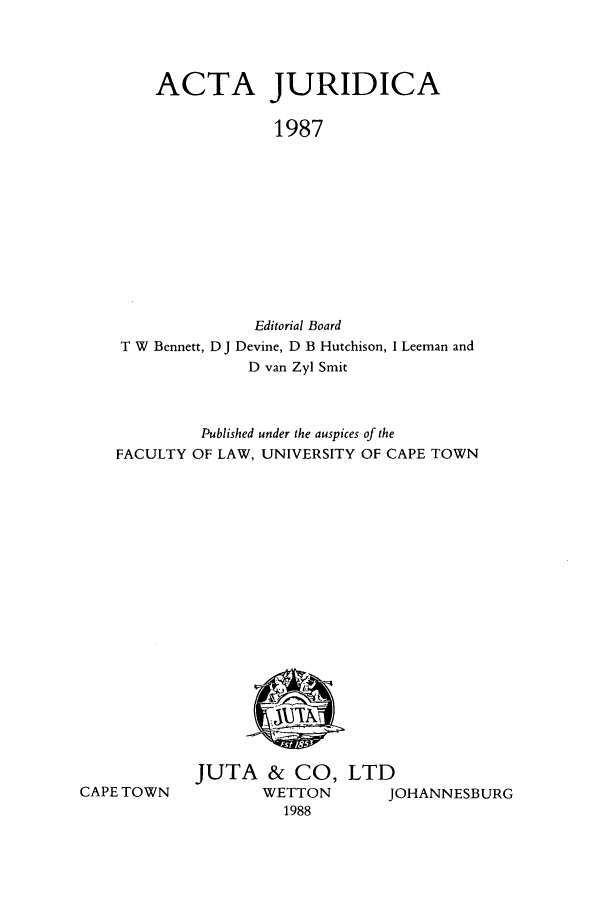 handle is hein.journals/actj1987 and id is 1 raw text is: ACTA JURIDICA
1987
Editorial Board
T W Bennett, D J Devine, D B Hutchison, I Leeman and
D van Zyl Smit
Published under the auspices of the
FACULTY OF LAW, UNIVERSITY OF CAPE TOWN

CAPE TOWN

JUTA & CO, LTD
WETTON     JOHANNESBURG
1988


